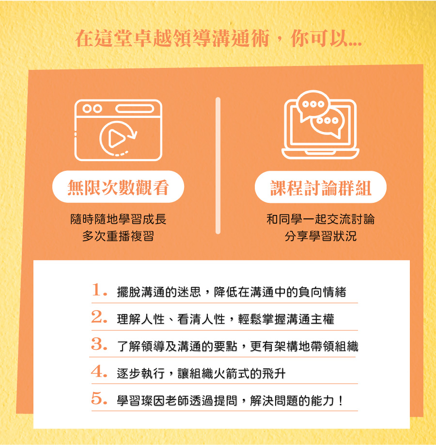 在這堂卓越領導溝通術，你可以... 無限次數觀看：隨時隨地學習成長、多次重播複習。 課程討論群組：和同學一起交流討論，分享學習狀況。 1. 擺脫溝通的迷思，降低在溝通中的負向情緒 2. 理解人性、看清人性，輕鬆掌握溝通主權 3. 了解領導及溝通的要點，更有架構地帶領組織 4. 逐步執行，讓組織火箭式的飛升 5. 學習璨因老師透過提問，解決問題的能力！