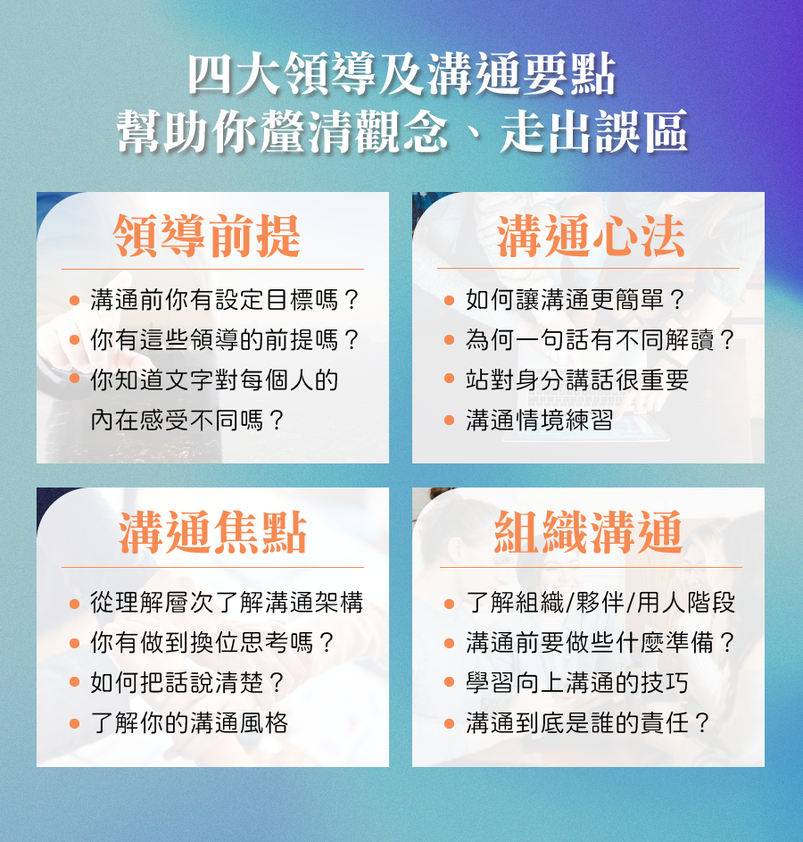 四大領導及溝通要點幫助你釐清觀念、走出誤區 一、領導前提 ．溝通前你有設定目標嗎？ ．你有這些領導的前提嗎？ ．你知道文字對每個人的內在感受不同嗎？ 二、溝通心法 ．如何讓溝通更簡單？ ．為何一句話有不同解讀？ ．站對身分講話很重要 ．溝通情境練習 三、溝通焦點 ．從理解層次了解溝通架構 ．你有做到換位思考嗎？ ．如何把話說清楚？ ．了解你的溝通風格 四、組織溝通 ．了解組織/夥伴/用人階段 ．溝通前要做些什麼準備？ ．學習向上溝通的技巧 ．溝通到底是誰的責任？